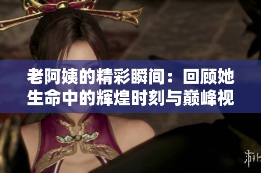 老阿姨的精彩瞬間：回顧她生命中的輝煌時刻與巔峰視頻