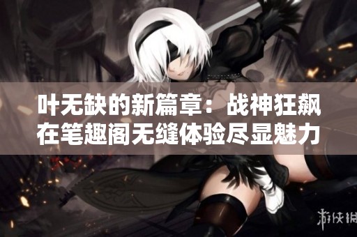 葉無缺的新篇章：戰(zhàn)神狂飆在筆趣閣無縫體驗盡顯魅力
