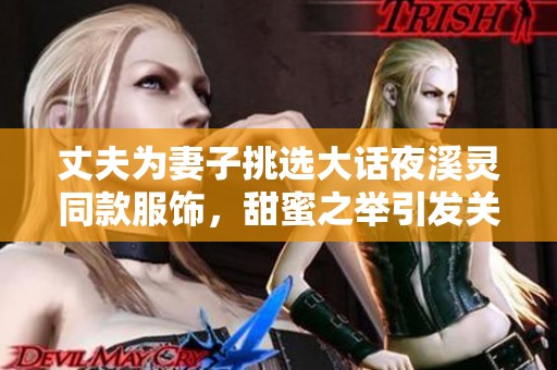 丈夫為妻子挑選大話夜溪靈同款服飾，甜蜜之舉引發(fā)關(guān)注