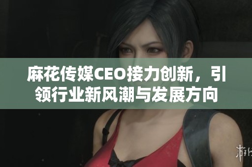 麻花傳媒CEO接力創(chuàng)新，引領(lǐng)行業(yè)新風潮與發(fā)展方向