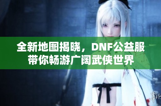全新地圖揭曉，DNF公益服帶你暢游廣闊武俠世界
