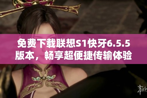 免費下載聯(lián)想S1快牙6.5.5版本，暢享超便捷傳輸體驗