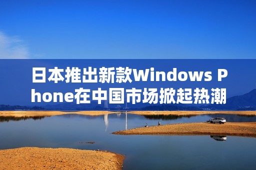 日本推出新款Windows Phone在中國市場掀起熱潮
