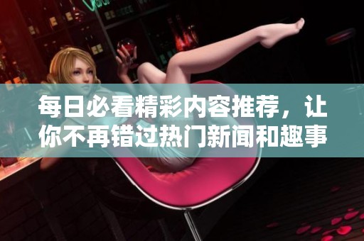 每日必看精彩內(nèi)容推薦，讓你不再錯過熱門新聞和趣事！