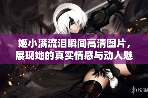 姬小滿流淚瞬間高清圖片，展現(xiàn)她的真實(shí)情感與動(dòng)人魅力