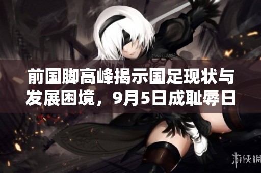 前國腳高峰揭示國足現(xiàn)狀與發(fā)展困境，9月5日成恥辱日的真相