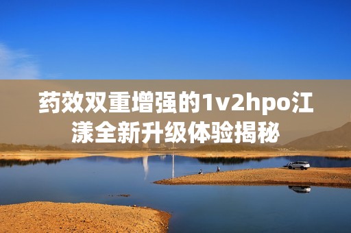 藥效雙重增強的1v2hpo江漾全新升級體驗揭秘