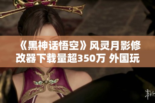 《黑神話悟空》風(fēng)靈月影修改器下載量超350萬 外國玩家熱心捐款