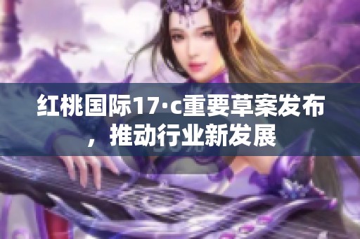 紅桃國(guó)際17·c重要草案發(fā)布，推動(dòng)行業(yè)新發(fā)展
