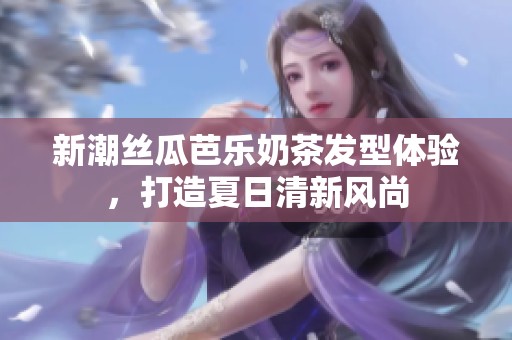 新潮絲瓜芭樂奶茶發(fā)型體驗(yàn)，打造夏日清新風(fēng)尚