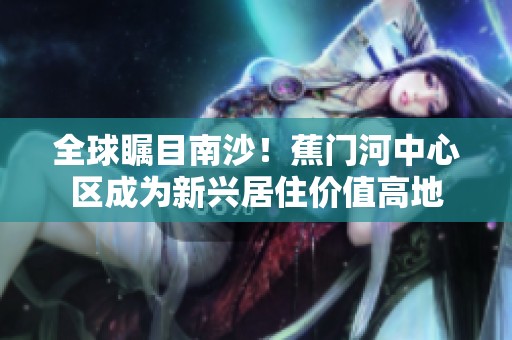 全球矚目南沙！蕉門河中心區(qū)成為新興居住價值高地