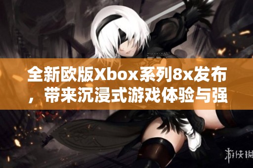 全新歐版Xbox系列8x發(fā)布，帶來(lái)沉浸式游戲體驗(yàn)與強(qiáng)大性能