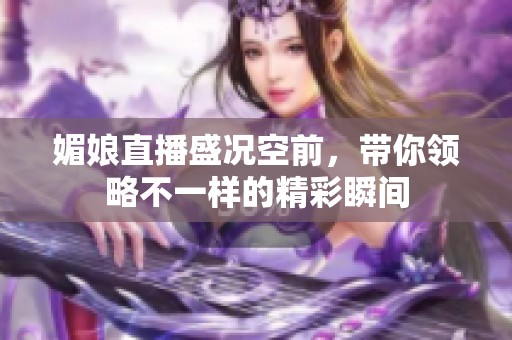 媚娘直播盛況空前，帶你領(lǐng)略不一樣的精彩瞬間