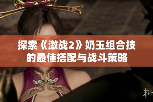 探索《激戰(zhàn)2》奶玉組合技的最佳搭配與戰(zhàn)斗策略