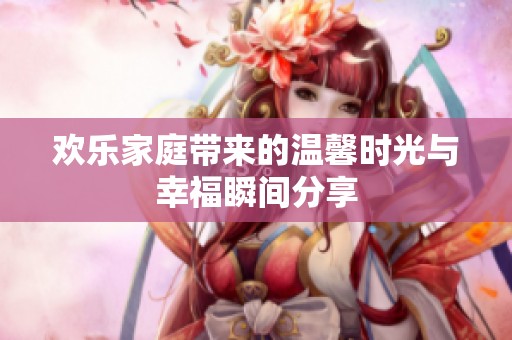 歡樂家庭帶來的溫馨時光與幸福瞬間分享