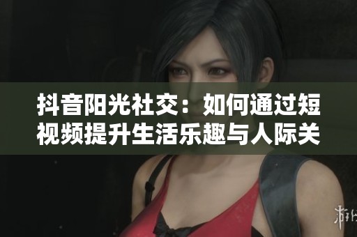 抖音陽光社交：如何通過短視頻提升生活樂趣與人際關(guān)系