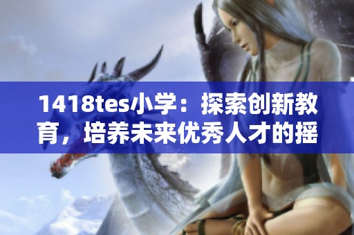 1418tes小學(xué)：探索創(chuàng)新教育，培養(yǎng)未來優(yōu)秀人才的搖籃