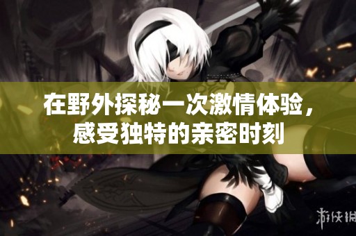 在野外探秘一次激情體驗，感受獨特的親密時刻