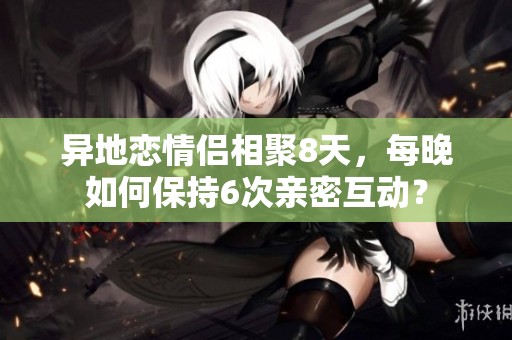 異地戀情侶相聚8天，每晚如何保持6次親密互動？