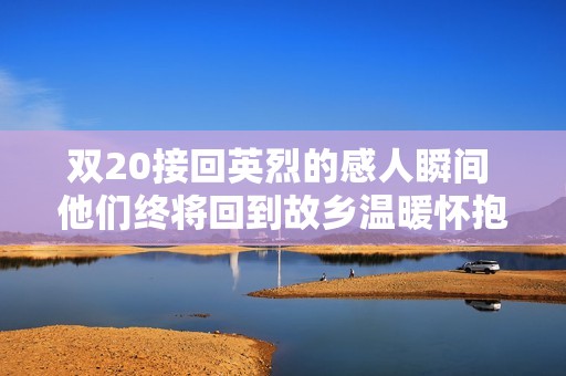 雙20接回英烈的感人瞬間 他們終將回到故鄉(xiāng)溫暖懷抱