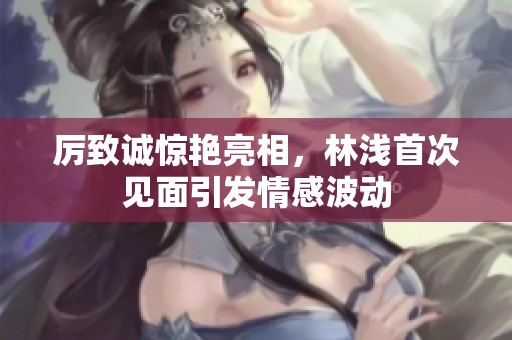 厲致誠驚艷亮相，林淺首次見面引發(fā)情感波動