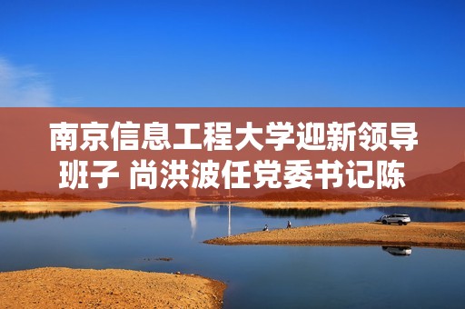 南京信息工程大學迎新領導班子 尚洪波任黨委書記陳海山擔任校長