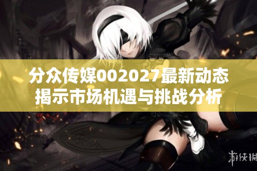 分眾傳媒002027最新動態(tài)揭示市場機(jī)遇與挑戰(zhàn)分析