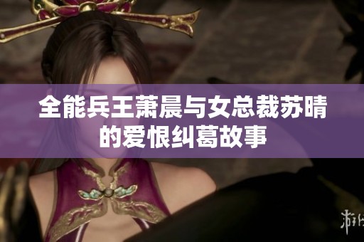 全能兵王蕭晨與女總裁蘇晴的愛恨糾葛故事