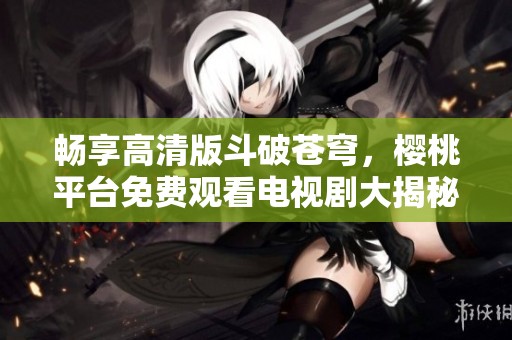暢享高清版斗破蒼穹，櫻桃平臺免費觀看電視劇大揭秘
