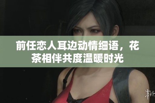 前任戀人耳邊動(dòng)情細(xì)語(yǔ)，花茶相伴共度溫暖時(shí)光