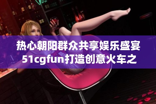 熱心朝陽群眾共享娛樂盛宴 51cgfun打造創(chuàng)意火車之旅