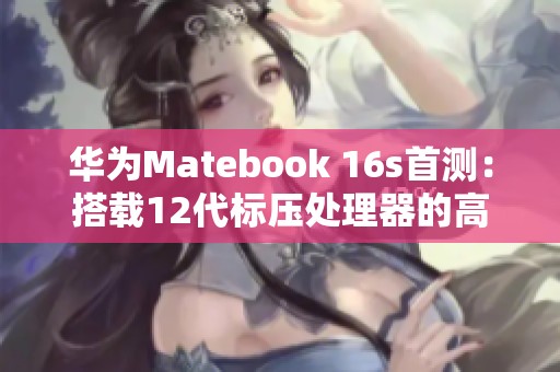 華為Matebook 16s首測：搭載12代標(biāo)壓處理器的高效工作利器