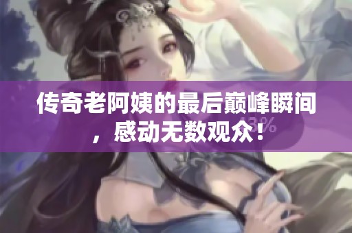 傳奇老阿姨的最后巔峰瞬間，感動無數(shù)觀眾！