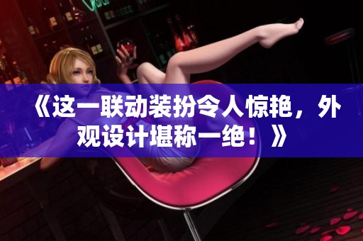 《這一聯(lián)動裝扮令人驚艷，外觀設計堪稱一絕！》