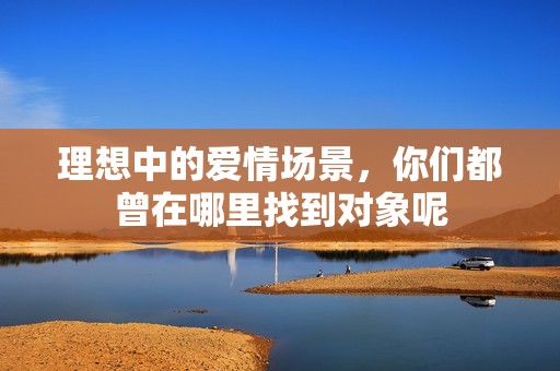 理想中的愛情場景，你們都曾在哪里找到對象呢