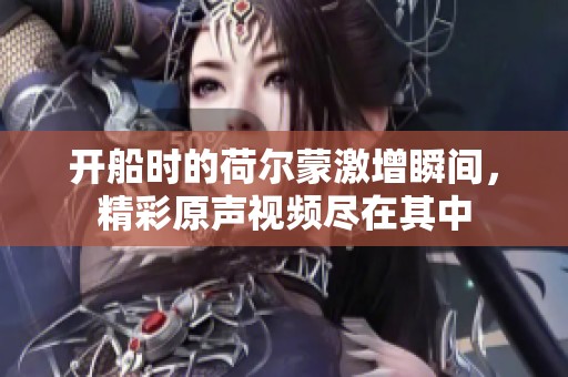 開船時的荷爾蒙激增瞬間，精彩原聲視頻盡在其中