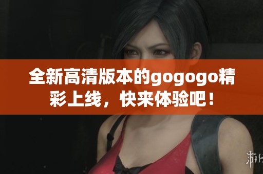 全新高清版本的gogogo精彩上線，快來體驗吧！