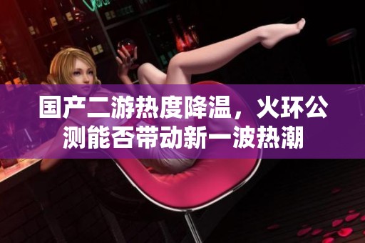 國產(chǎn)二游熱度降溫，火環(huán)公測能否帶動新一波熱潮