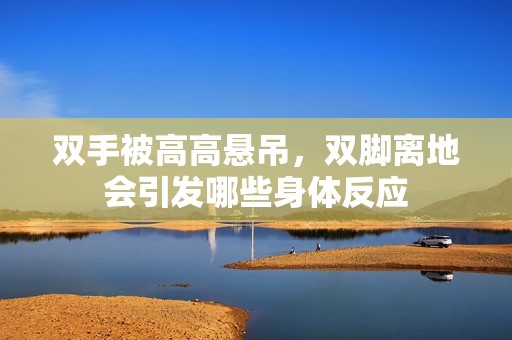 雙手被高高懸吊，雙腳離地會引發(fā)哪些身體反應(yīng)