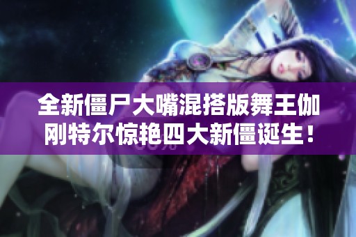 全新僵尸大嘴混搭版舞王伽剛特爾驚艷四大新僵誕生！
