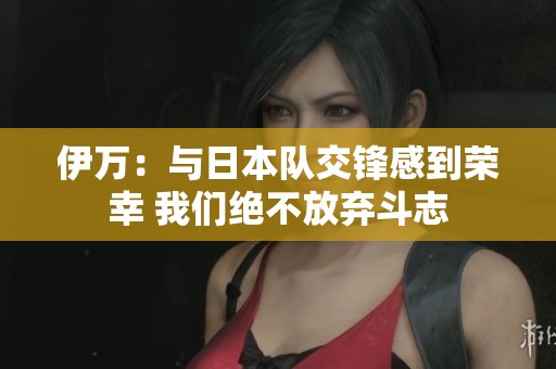 伊萬(wàn)：與日本隊(duì)交鋒感到榮幸 我們絕不放棄斗志