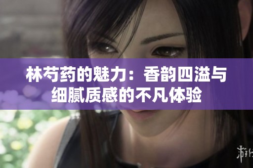 林芍藥的魅力：香韻四溢與細(xì)膩質(zhì)感的不凡體驗(yàn)
