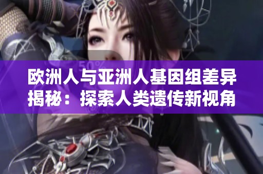 歐洲人與亞洲人基因組差異揭秘：探索人類遺傳新視角