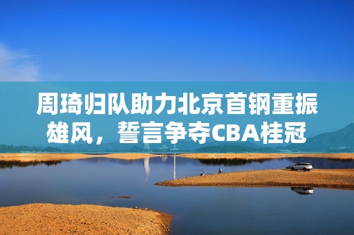 周琦歸隊(duì)助力北京首鋼重振雄風(fēng)，誓言爭(zhēng)奪CBA桂冠