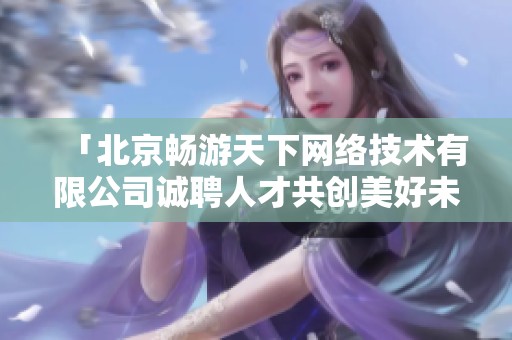 「北京暢游天下網(wǎng)絡(luò)技術(shù)有限公司誠(chéng)聘人才共創(chuàng)美好未來(lái)」 「北京暢游天下網(wǎng)絡(luò)技術(shù)有限公司誠(chéng)聘人才共創(chuàng)美好未來(lái)」