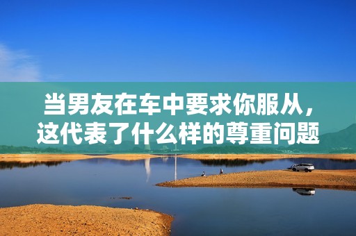 當(dāng)男友在車中要求你服從，這代表了什么樣的尊重問題
