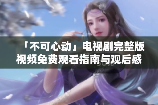 「不可心動」電視劇完整版視頻免費觀看指南與觀后感分享