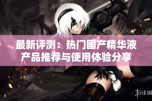 最新評(píng)測(cè):熱門(mén)國(guó)產(chǎn)精華液產(chǎn)品推薦與使用體驗(yàn)分享 最新評(píng)測(cè):熱門(mén)國(guó)產(chǎn)精華液產(chǎn)品推薦與使用體驗(yàn)分享