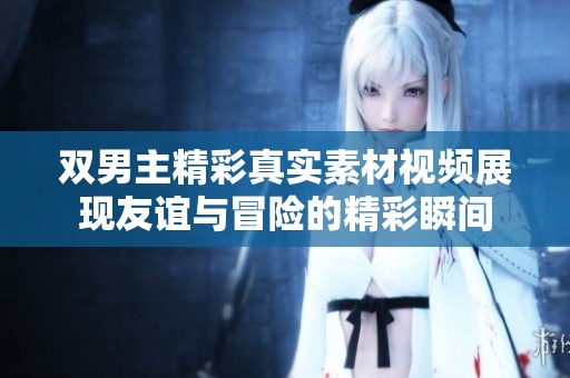 雙男主精彩真實(shí)素材視頻展現(xiàn)友誼與冒險的精彩瞬間