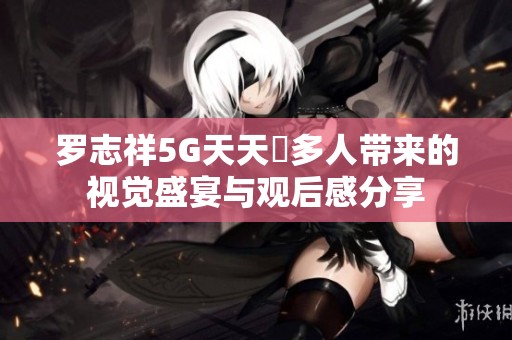 羅志祥5G天天奭多人帶來(lái)的視覺(jué)盛宴與觀后感分享